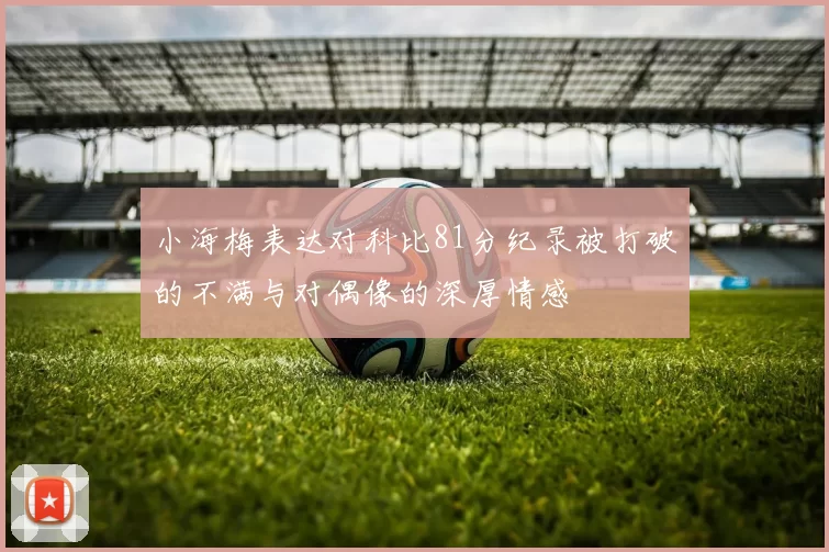小海梅表达对科比81分纪录被打破的不满与对偶像的深厚情感