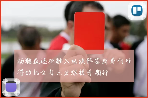 杨瀚森逐渐融入轮换阵容新秀们难得的机会与三分球提升期待