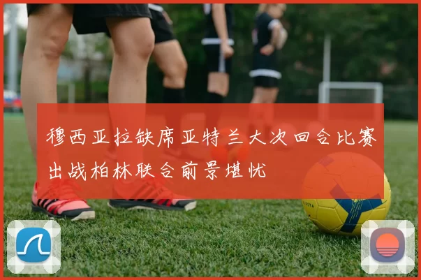 穆西亚拉缺席亚特兰大次回合比赛出战柏林联合前景堪忧