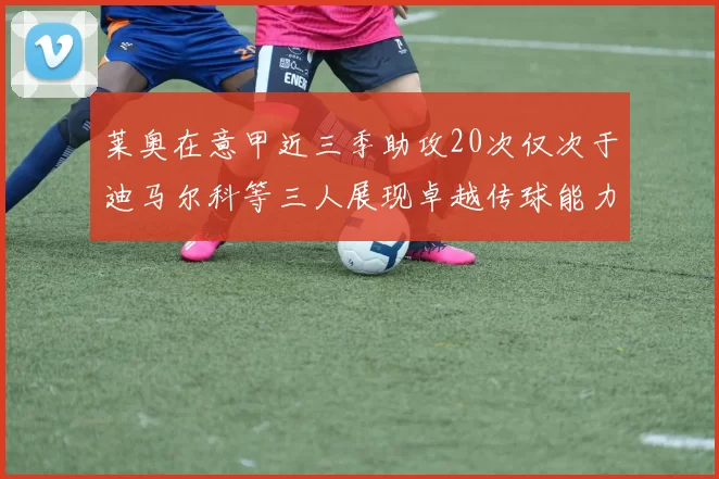莱奥在意甲近三季助攻20次仅次于迪马尔科等三人展现卓越传球能力