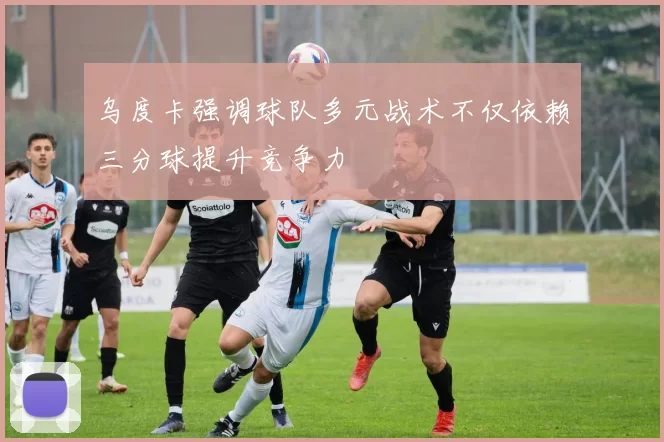 乌度卡强调球队多元战术不仅依赖三分球提升竞争力