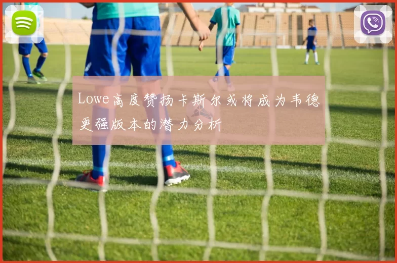 Lowe高度赞扬卡斯尔或将成为韦德更强版本的潜力分析