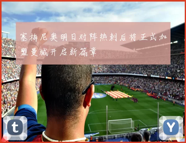 塞梅尼奥明日对阵热刺后将正式加盟曼城开启新篇章