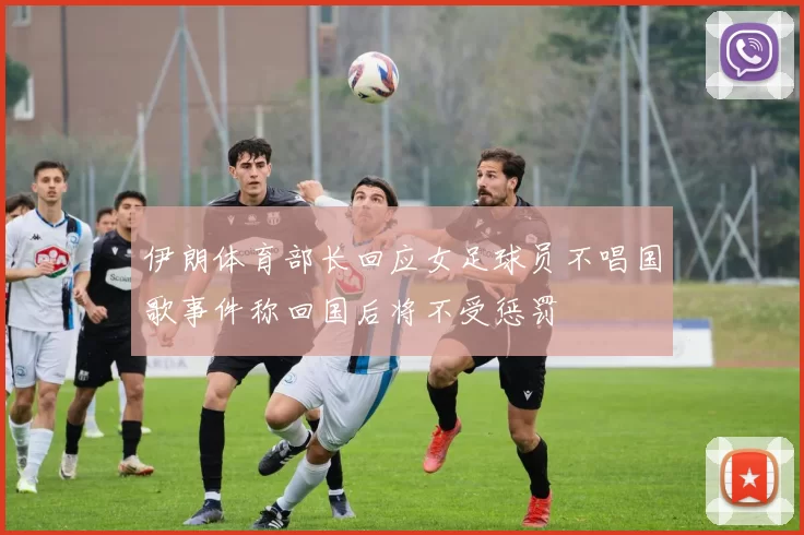 伊朗体育部长回应女足球员不唱国歌事件称回国后将不受惩罚