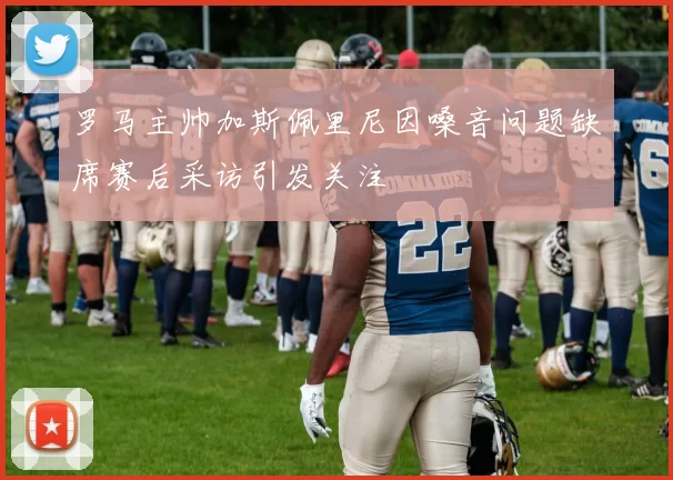 罗马主帅加斯佩里尼因嗓音问题缺席赛后采访引发关注