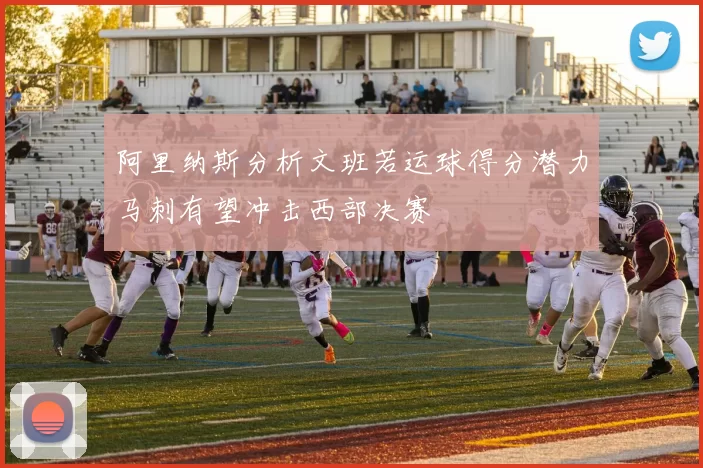 阿里纳斯分析文班若运球得分潜力马刺有望冲击西部决赛