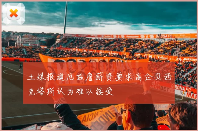 土媒报道厄兹詹薪资要求高企贝西克塔斯认为难以接受