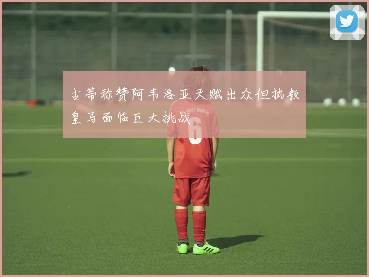 古蒂称赞阿韦洛亚天赋出众但执教皇马面临巨大挑战