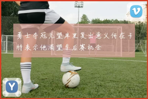 勇士夺冠无望库里复出意义何在卡特表示他渴望季后赛机会