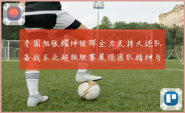 李国旭张耀坤徐晖全力支持大连队备战东北超级联赛展现团队精神与合作力量